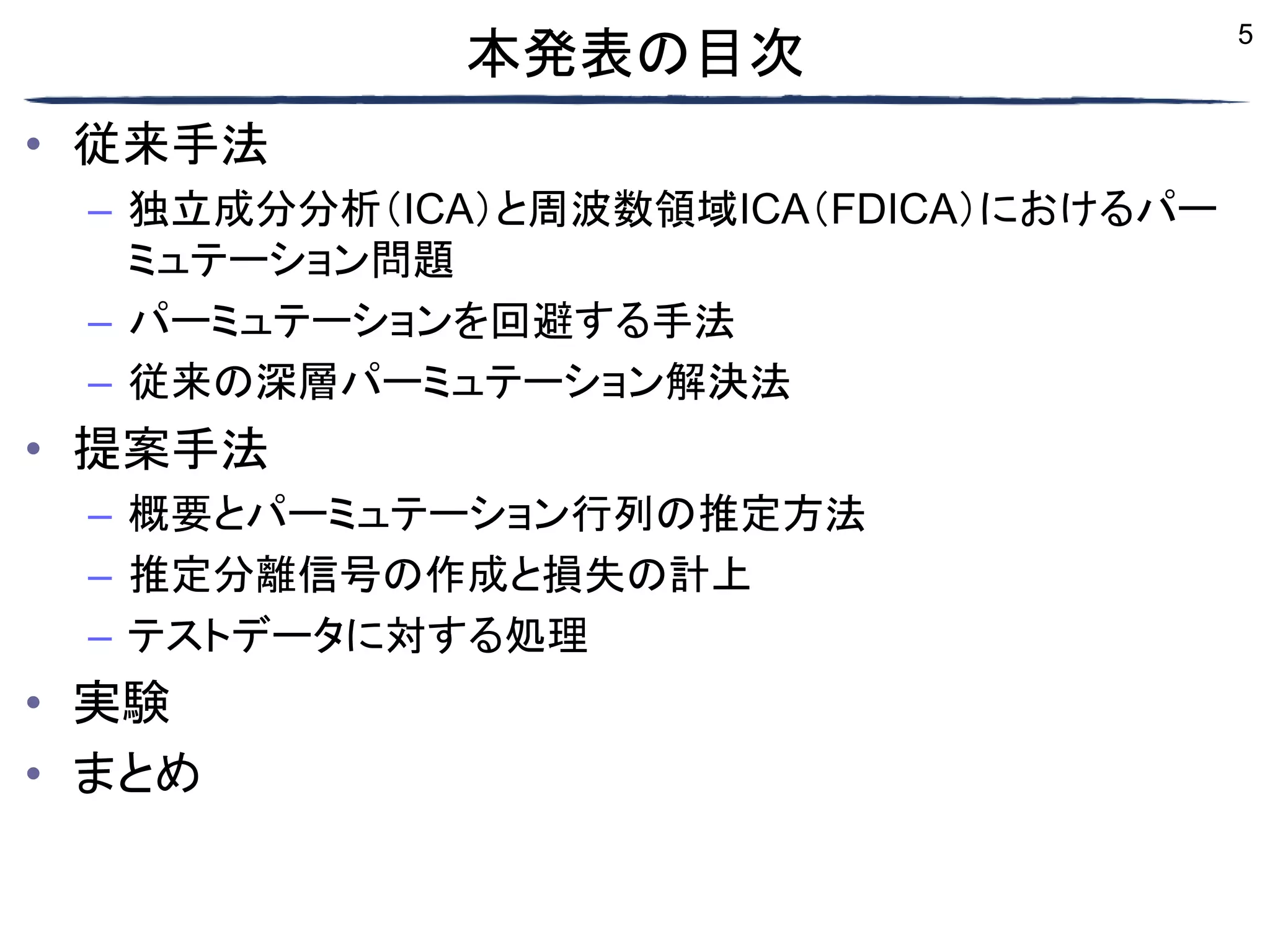 5
本発表の目次
• 従来手法
– 独立成分分析（ICA）と周波数領域ICA（FDICA）におけるパー
ミュテーション問題
– パーミュテーションを回避する手法
– 従来の深層パーミュテーション解決法
• 提案手法
– 概要とパーミュテーション行列の推定方法
– 推定分離信号の作成と損失の計上
– テストデータに対する処理
• 実験
• まとめ
 