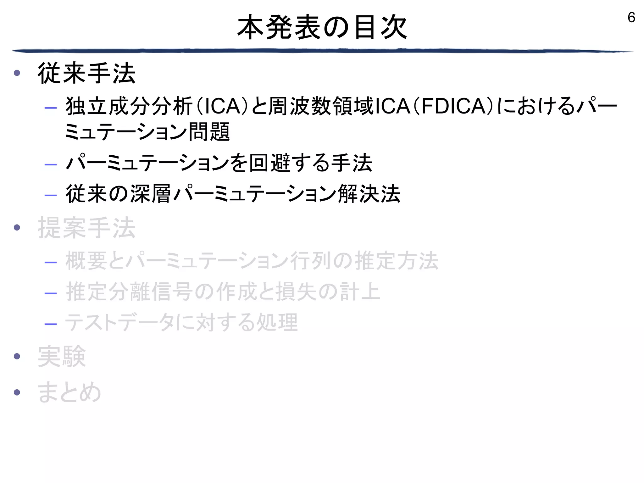 6
本発表の目次
• 従来手法
– 独立成分分析（ICA）と周波数領域ICA（FDICA）におけるパー
ミュテーション問題
– パーミュテーションを回避する手法
– 従来の深層パーミュテーション解決法
• 提案手法
– 概要とパーミュテーション行列の推定方法
– 推定分離信号の作成と損失の計上
– テストデータに対する処理
• 実験
• まとめ
 