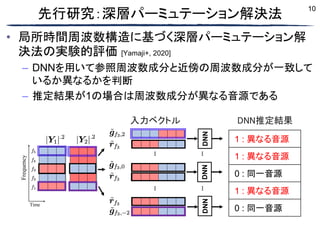 10
先行研究：深層パーミュテーション解決法
• 局所時間周波数構造に基づく深層パーミュテーション解
決法の実験的評価 [Yamaji+, 2020]
– DNNを用いて参照周波数成分と近傍の周波数成分が一致して
いるか異なるかを判断
– 推定結果が1の場合は周波数成分が異なる音源である
Time
Frequency
…
DNN
DNN
1 : Diff.
1 : Diff.
0 : Same
1 : Diff.
0 : Same
Input vector
DNN
outputs
…
DNN
…
…
入力ベクトル DNN推定結果
1 : 異なる音源
1 : 異なる音源
0 : 同一音源
1 : 異なる音源
0 : 同一音源
 