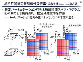 18
局所時間推定分離信号の導出（従来手法 [Hasuike+, 2022] と共通）
• 推定パーミュテーション行列と局所時間スペクトログラム
との間で行列積を取り，推定分離信号を作成
– パーミュテーション行列の値によっては2つの音源が混合
行列積
推定分離信号
パーミュテーション
不整合信号
 