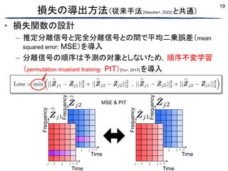 19
損失の導出方法（従来手法[Hasuike+, 2022] と共通）
• 損失関数の設計
– 推定分離信号と完全分離信号との間で平均二乗誤差（mean
squared error: MSE）を導入
– 分離信号の順序は予測の対象としないため，順序不変学習
（permutation invariant training: PIT）[Yu+, 2017] を導入
Frequency
Time Time
Frequency
Time Time
Frequency
Frequency
MSE & PIT
 