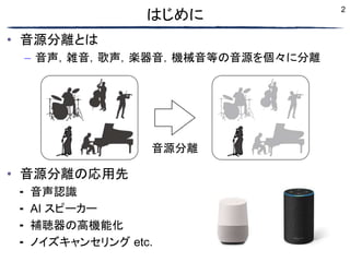 2
• 音源分離とは
– 音声，雑音，歌声，楽器音，機械音等の音源を個々に分離
• 音源分離の応用先
⁃ 音声認識
⁃ AI スピーカー
⁃ 補聴器の高機能化
⁃ ノイズキャンセリング etc.
はじめに
音源分離
 