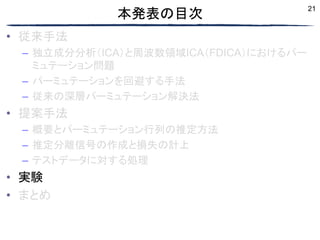 21
本発表の目次
• 従来手法
– 独立成分分析（ICA）と周波数領域ICA（FDICA）におけるパー
ミュテーション問題
– パーミュテーションを回避する手法
– 従来の深層パーミュテーション解決法
• 提案手法
– 概要とパーミュテーション行列の推定方法
– 推定分離信号の作成と損失の計上
– テストデータに対する処理
• 実験
• まとめ
 