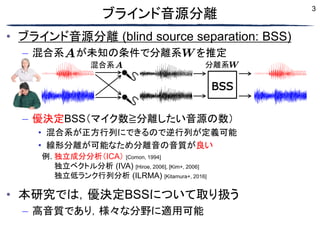 3
• ブラインド音源分離 (blind source separation: BSS)
– 混合系 が未知の条件で分離系 を推定
– 優決定BSS（マイク数≧分離したい音源の数）
• 混合系が正方行列にできるので逆行列が定義可能
• 線形分離が可能なため分離音の音質が良い
• 本研究では，優決定BSSについて取り扱う
– 高音質であり，様々な分野に適用可能
ブラインド音源分離
例. 独立成分分析（ICA） [Comon, 1994]
例. 独立ベクトル分析 (IVA) [Hiroe, 2006], [Kim+, 2006]
例. 独立低ランク行列分析 (ILRMA) [Kitamura+, 2016]
混合系
BSS
分離系
 