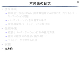 31
本発表の目次
• 従来手法
– 独立成分分析（ICA）と周波数領域ICA（FDICA）におけるパー
ミュテーション問題
– パーミュテーションを回避する手法
– 従来の深層パーミュテーション解決法
• 提案手法
– 概要とパーミュテーション行列の推定方法
– 推定分離信号の作成と損失の計上
– テストデータに対する処理
• 実験
• まとめ
 