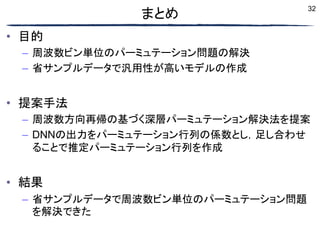 32
まとめ
• 目的
– 周波数ビン単位のパーミュテーション問題の解決
– 省サンプルデータで汎用性が高いモデルの作成
• 提案手法
– 周波数方向再帰の基づく深層パーミュテーション解決法を提案
– DNNの出力をパーミュテーション行列の係数とし，足し合わせ
ることで推定パーミュテーション行列を作成
• 結果
– 省サンプルデータで周波数ビン単位のパーミュテーション問題
を解決できた
 