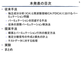 5
本発表の目次
• 従来手法
– 独立成分分析（ICA）と周波数領域ICA（FDICA）におけるパー
ミュテーション問題
– パーミュテーションを回避する手法
– 従来の深層パーミュテーション解決法
• 提案手法
– 概要とパーミュテーション行列の推定方法
– 推定分離信号の作成と損失の計上
– テストデータに対する処理
• 実験
• まとめ
 