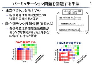 8
パーミュテーション問題を回避する手法
• 独立ベクトル分析（IVA）
– 各信号源は全周波数成分の
強弱が同期すると仮定
• 独立低ランク行列分析（ILRMA）
– 各信号源は時間周波数構造が
低ランクな構造（繰り返しを多分
に含む）を持つと仮定
Time
Frequency
IVAの音源モデル
M
icrophone Frequency
ILRMAの音源モデル
Time M
icrophone
独立ベクトル分析 (IVA) [Hiroe, 2006],
[Kim+, 2006]
補助関数IVA(AuxIVA)
[Ono, 2011]
独立低ランク行列分析(ILRMA)
[Kitamura+, 2016]
パーミュテーション問題
を避ける手法
 