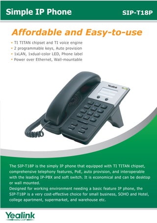 Simple IP Phone                                              SIP-T18P


 Affordable and Easy-to-use
  TI TITAN chipset and TI voice engine
  2 programmable keys, Auto provision
  1xLAN, 1xdual-color LED, Phone label
  Power over Ethernet, Wall-mountable




The SIP-T18P is the simply IP phone that equipped with TI TITAN chipset,
comprehensive telephony features, PoE, auto provision, and interoperable
with the leading IP-PBX and soft switch. It is economical and can be desktop
or wall mounted.
Designed for working environment needing a basic feature IP phone, the
SIP-T18P is a very cost-effective choice for small business, SOHO and Hotel,
college apartment, supermarket, and warehouse etc.
 