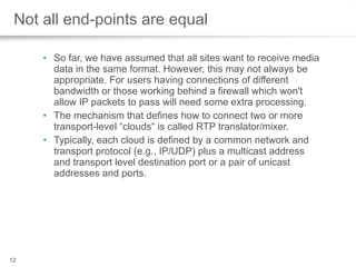 Not all end-points are equal So far, we have assumed that all sites want to receive media data in the same format. However, this may not always be appropriate. For users having connections of different bandwidth or those working behind a firewall which won't allow IP packets to pass will need some extra processing.  The mechanism that defines how to connect two or more transport-level “clouds“ is called RTP translator/mixer.  Typically, each cloud is defined by a common network and transport protocol (e.g., IP/UDP) plus a multicast address and transport level destination port or a pair of unicast addresses and ports. 