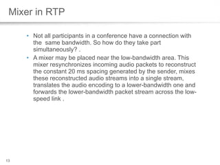 Mixer in RTP Not all participants in a conference have a connection with the  same bandwidth. So how do they take part simultaneously? .  A mixer may be placed near the low-bandwidth area. This mixer resynchronizes incoming audio packets to reconstruct the constant 20 ms spacing generated by the sender, mixes these reconstructed audio streams into a single stream, translates the audio encoding to a lower-bandwidth one and forwards the lower-bandwidth packet stream across the low-speed link .  