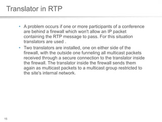 Translator in RTP A problem occurs if one or more participants of a conference are behind a firewall which won't allow an IP packet containing the RTP message to pass. For this situation translators are used .  Two translators are installed, one on either side of the firewall, with the outside one funneling all multicast packets received through a secure connection to the translator inside the firewall. The translator inside the firewall sends them again as multicast packets to a multicast group restricted to the site's internal network.  