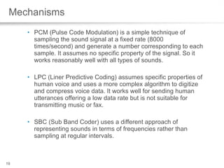 Mechanisms PCM (Pulse Code Modulation) is a simple technique of sampling the sound signal at a fixed rate (8000 times/second) and generate a number corresponding to each sample. It assumes no specific property of the signal. So it works reasonably well with all types of sounds.  LPC (Liner Predictive Coding) assumes specific properties of human voice and uses a more complex algorithm to digitize and compress voice data. It works well for sending human utterances offering a low data rate but is not suitable for transmitting music or fax.  SBC (Sub Band Coder) uses a different approach of representing sounds in terms of frequencies rather than sampling at regular intervals.  
