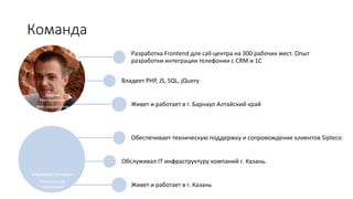 Команда
Георгий
Малиновский
Web-разработчик
Разработка Frontend для call-центра на 300 рабочих мест. Опыт
разработки интеграции телефонии с CRM и 1С
Владеет PHP, JS, SQL, jQuery
Живет и работает в г. Барнаул Алтайский край
Владимир Бочкарев
Техническая
поддержка
Обеспечивает техническую поддержку и сопровождение клиентов Sipteco
Обслуживал IT инфраструктуру компаний г. Казань.
Живет и работает в г. Казань
 