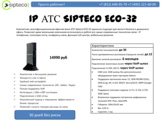 Просто работает!                                   +7 (812) 640-95-79 +7 (495) 221-60-05



              IP АТС Sipteco ECO-32
    Компактная, многофункциональная офисная мини АТС Sipteco ECO-32 идеально подходит для малого бизнеса и домашнего
    офиса. Позволяет даже маленьким компаниям использовать в работе все самые современные технологии связи - IP
    телефонию, голосовую почту, конференц-связь, функции Call-центра, мобильные решения.



                                                                   Характеристики
                                                                   Количество пользователей: до   30
                                                                   Число одновременных разговоров (городских линий): до     12
                                14990 руб                          Хранение записей разговоров:   6 месяцев
                                                                   Подключение аналоговых линий: через VoIP-шлюз
                                                                   Подключение E1 (PRI, ОКС7): через VoIP-шлюз
                                                                        GSM сети: GSM шлюзы без дополнительного
     Компактное и бесшумное решение
                                                                        оборудования через партнеров Sipteco
     Находится у вас в офисе
                                                                        Поддержка протоколов связи: E1, ISDN PRI/BRI EDSS1,
     Удобный web-интерфейс
                                                                        ISDN Q-sig, SIP, H.323, MGCP, Skinny/SCCP, XMPP (Google
     Самые современные технологии (SIP, Jabber, Skype)
                                                                        Talk)
     Полная поддержка VoIP
                                                                        Поддержка голосовых кодеков: G.711, G.726, G.729,
     Интеграция с CRM и ERP системами
                                                                        GSM, Speex
     Подключение к GSM сетям
                                                                        Встроенная поддержка построения шифрованных
     Комплексный подход к повышению эффективности
                                                                        туннелей VPN: IPsec, OpenVPN
      бизнес процессов
                                                                        Габариты: 190х135х25 мм
     Позволяет снизить текущие расходы на связь
                                                                        Вес: 0,45 кг
                                                                        Гарантия: 1 год
              30 дней без риска
 