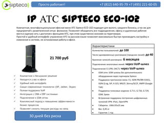 Просто работает!                                    +7 (812) 640-95-79 +7 (495) 221-60-05



             IP АТС Sipteco ECO-102
    Компактная, многофункциональная офисная мини АТС Sipteco ECO-102 подходит для малого, среднего бизнеса, а так же для
    предприятий с разветвленной сетью филиалов. Позволяет объединить все подразделения, офисы и удаленные рабочие
    места в единую сеть с доступом к функциям АТС, при этом существенно экономя на переговорах.
    Простой и удобный интерфейс управления АТС на русском языке позволяет максимально быстро производить настройку и
    изменения в системе, не останавливая работу в офисе.

                                                                     Характеристики
                                                                     Количество пользователей: до   100
                                                                     Число одновременных разговоров (городских линий): до     40
                                 21 700 руб                          Хранение записей разговоров:   6 месяцев
                                                                     Подключение аналоговых линий: через VoIP-шлюз
                                                                     Подключение E1 (PRI, ОКС7): через VoIP-шлюз
                                                                          GSM сети: GSM шлюзы без дополнительного
      Компактное и бесшумное решение                                     оборудования через партнеров Sipteco
      Находится у вас в офисе                                            Поддержка протоколов связи: E1, ISDN PRI/BRI EDSS1,
      Удобный web-интерфейс                                              ISDN Q-sig, SIP, H.323, MGCP, Skinny/SCCP, XMPP (Google
      Самые современные технологии (SIP, Jabber, Skype)                  Talk)
      Полная поддержка VoIP                                              Поддержка голосовых кодеков: G.711, G.726, G.729,
      Интеграция с CRM и ERP системами                                   GSM, Speex
      Подключение к GSM сетям                                            Встроенная поддержка построения шифрованных
      Комплексный подход к повышению эффективности                       туннелей VPN: IPsec, OpenVPN
       бизнес процессов                                                   Габариты: 190х135х25 мм
      Позволяет снизить текущие расходы на связь                         Вес: 0,45 кг
                                                                          Гарантия: 1 год
               30 дней без риска
 
