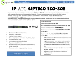 Просто работает!                                    +7 (812) 640-95-79 +7 (495) 221-60-05



            IP АТС Sipteco ECO-302
    Современная надежная многофункциональная мини АТС Sipteco ECO-302 – оптимальное решение для среднего бизнеса, а
    также подразделений крупных организаций. Объединяет в себе все самые современные технологии связи, позволяя
    сократить расходы на связь, создавать удаленные рабочие места, организовывать центры обработки вызовов,
    оптимизировать работу сотрудников.
    Простой и удобный интерфейс управления АТС на русском языке позволяет максимально быстро производить настройку и
    изменения в системе, не останавливая работу в офисе.
                                                                Характеристики
                                                                Количество пользователей: до   300
                                                                Число одновременных разговоров (городских линий): до      100
                                            60 000 руб          Хранение записей разговоров:   12 месяцев
                                                                Подключение аналоговых линий: через VoIP-шлюз или
                                                                платы PCI-x
     Компактное и бесшумное решение
                                                                Подключение E1 (PRI, ОКС7): через VoIP-шлюз или
     Находится у вас в офисе
     Удобный web-интерфейс                                     платы PCI-x
     Самые современные технологии (SIP, Jabber, Skype)              GSM сети: GSM шлюзы без дополнительного оборудования
     Полная поддержка VoIP                                          через партнеров Sipteco
     Интеграция с CRM и ERP системами                               Поддержка протоколов связи: E1, ISDN PRI/BRI EDSS1, ISDN
     Подключение к GSM сетям                                        Q-sig, SIP, H.323, MGCP, Skinny/SCCP, XMPP (Google Talk)
     Комплексный подход к повышению эффективности                   Поддержка голосовых кодеков: G.711, G.726, G.729, GSM,
      бизнес процессов                                               Speex
     Позволяет снизить текущие расходы на связь                     Встроенная поддержка построения шифрованных туннелей
                                                                     VPN: IPsec, OpenVPN
                                                                     Габариты: 287×43х437 мм, возможна установка в 19″
                                                                     стойку, высота 1U
              30 дней без риска                                      Гарантия: 1 год
 