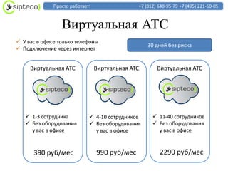 Просто работает!                 +7 (812) 640-95-79 +7 (495) 221-60-05



                 Виртуальная АТС
 У вас в офисе только телефоны
                                                   30 дней без риска
 Подключение через интернет


     Виртуальная АТС             Виртуальная АТС       Виртуальная АТС




    1-3 сотрудника           4-10 сотрудников       11-40 сотрудников
    Без оборудования         Без оборудования       Без оборудования
     у вас в офисе             у вас в офисе           у вас в офисе



      390 руб/мес                990 руб/мес            2290 руб/мес
 