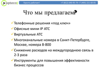 Просто работает!    +7 (812) 640-95-79 +7 (495) 221-60-05



      Что мы предлагаем?
Телефонные решения «под ключ»
Офисные мини IP АТС
Виртуальные АТС
Многоканальные номера в Санкт-Петербурге,
 Москве, номера 8-800
Снижение расходов на междугороднюю связь в
 2-3 раза
Инструменты для повышения эффективности
 бизнес процессов
 