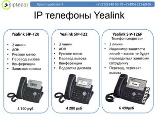 Просто работает!                  +7 (812) 640-95-79 +7 (495) 221-60-05


                   IP телефоны Yealink
    Yealink SIP-T20              Yealink SIP-T22                Yealink SIP-T26P
                                                             Телефон секретаря
•   2 линии                  •   3 линии                  • 3 линии
•   АОН                      •   АОН                      • Индикатор занятости
•   Русское меню             •   Русское меню               линий – вызов не будет
•   Перевод вызова           •   Перевод вызова             переводиться занятому
•   Конференции              •   Конференции                сотруднику
•   Записная книжка          •   Подсветка дисплея        • Перевод, перехват
                                                            вызова




       3 790 руб                      4 280 руб                     6 490руб
 
