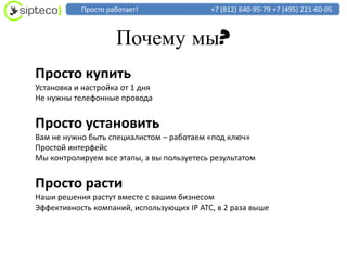 Просто работает!                +7 (812) 640-95-79 +7 (495) 221-60-05



                    Почему мы?
Просто купить
Установка и настройка от 1 дня
Не нужны телефонные провода


Просто установить
Вам не нужно быть специалистом – работаем «под ключ»
Простой интерфейс
Мы контролируем все этапы, а вы пользуетесь результатом


Просто расти
Наши решения растут вместе с вашим бизнесом
Эффективность компаний, использующих IP АТС, в 2 раза выше
 