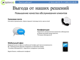 Просто работает!                                 +7 (812) 640-95-79 +7 (495) 221-60-05


       Выгода от наших решений
           Повышение качества обслуживания клиентов

Голосовая почта
Если вам не дозвонились, Sipteco пришлет голосовую почту вам на email.




                                                Конференции
                                                Подключить неограниченное количество собеседников
                                                во время разговора проще простого:
                                                *0<номер собеседника>#




Мобильный офис
Входящий вызов из офиса на мобильный телефон дает вам все возможности:
## - перевод вызова другому сотруднику по короткому номеру
*0<номер собеседника># - подключить сотрудника к разговору

Ведите бизнес с мобильного телефона!
 