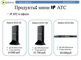 Просто работает!                          (812) 640-95-79


        Продукты: мини IP АТС
 IP АТС в офисе

Sipteco ECO-32              Sipteco ECO-102       Sipteco ECO-302




 До 30 абонентов            До 100 абонентов    До 300 абонентов
 1 год гарантии             1 год гарантии      3 года гарантии
 14 990 руб                     21 700 руб          60 000руб
 