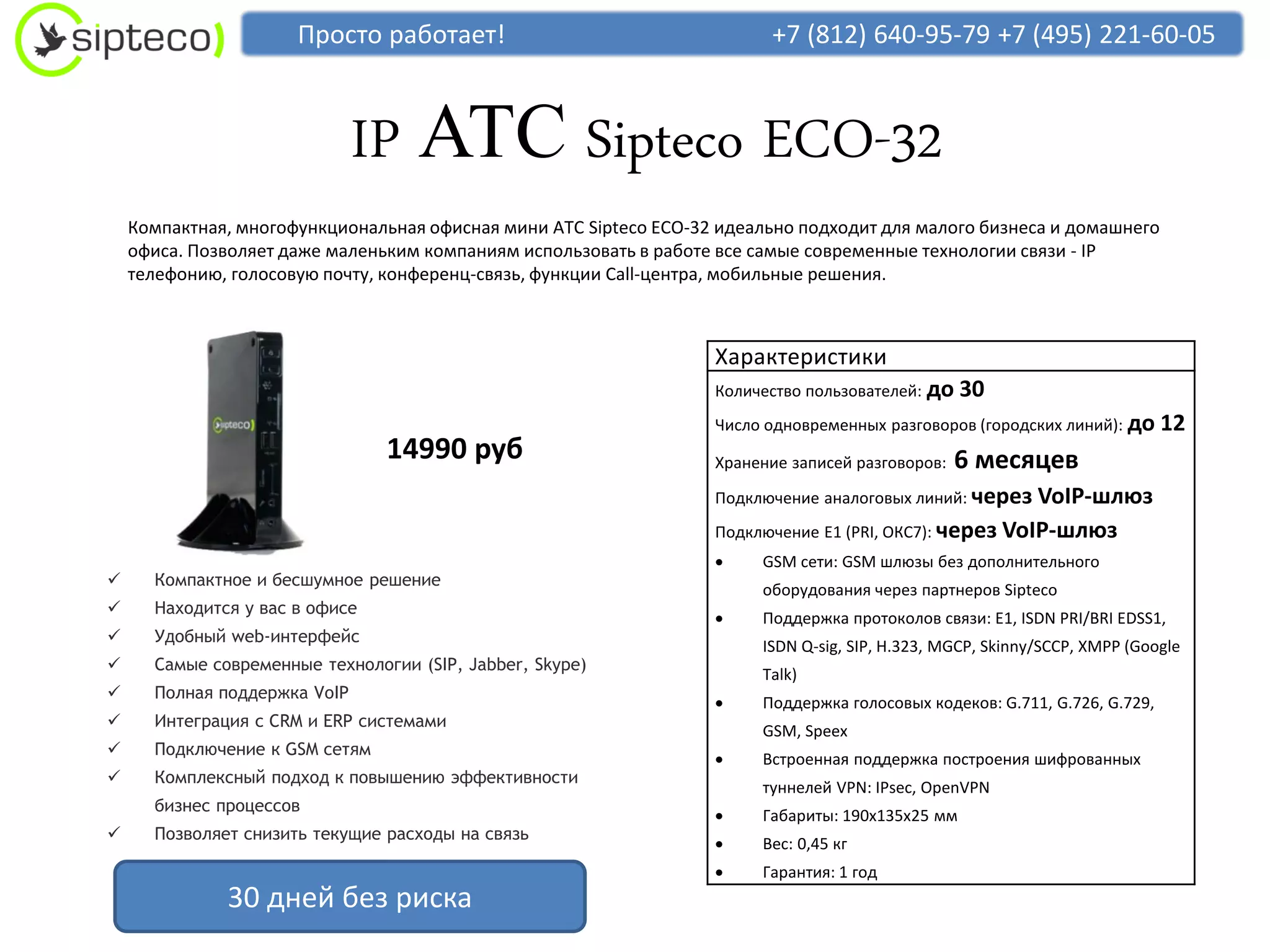 Просто работает!                                   +7 (812) 640-95-79 +7 (495) 221-60-05



                              IP АТС Sipteco ECO-32
    Компактная, многофункциональная офисная мини АТС Sipteco ECO-32 идеально подходит для малого бизнеса и домашнего
    офиса. Позволяет даже маленьким компаниям использовать в работе все самые современные технологии связи - IP
    телефонию, голосовую почту, конференц-связь, функции Call-центра, мобильные решения.



                                                                   Характеристики
                                                                   Количество пользователей: до   30
                                                                   Число одновременных разговоров (городских линий): до     12
                                14990 руб                          Хранение записей разговоров:   6 месяцев
                                                                   Подключение аналоговых линий: через  VoIP-шлюз
                                                                   Подключение E1 (PRI, ОКС7): через VoIP-шлюз
                                                                       GSM сети: GSM шлюзы без дополнительного
     Компактное и бесшумное решение
                                                                        оборудования через партнеров Sipteco
     Находится у вас в офисе
                                                                       Поддержка протоколов связи: E1, ISDN PRI/BRI EDSS1,
     Удобный web-интерфейс
                                                                        ISDN Q-sig, SIP, H.323, MGCP, Skinny/SCCP, XMPP (Google
     Самые современные технологии (SIP, Jabber, Skype)
                                                                        Talk)
     Полная поддержка VoIP
                                                                       Поддержка голосовых кодеков: G.711, G.726, G.729,
     Интеграция с CRM и ERP системами
                                                                        GSM, Speex
     Подключение к GSM сетям
                                                                       Встроенная поддержка построения шифрованных
     Комплексный подход к повышению эффективности
                                                                        туннелей VPN: IPsec, OpenVPN
      бизнес процессов
                                                                       Габариты: 190х135х25 мм
     Позволяет снизить текущие расходы на связь
                                                                       Вес: 0,45 кг
                                                                       Гарантия: 1 год
              30 дней без риска
 