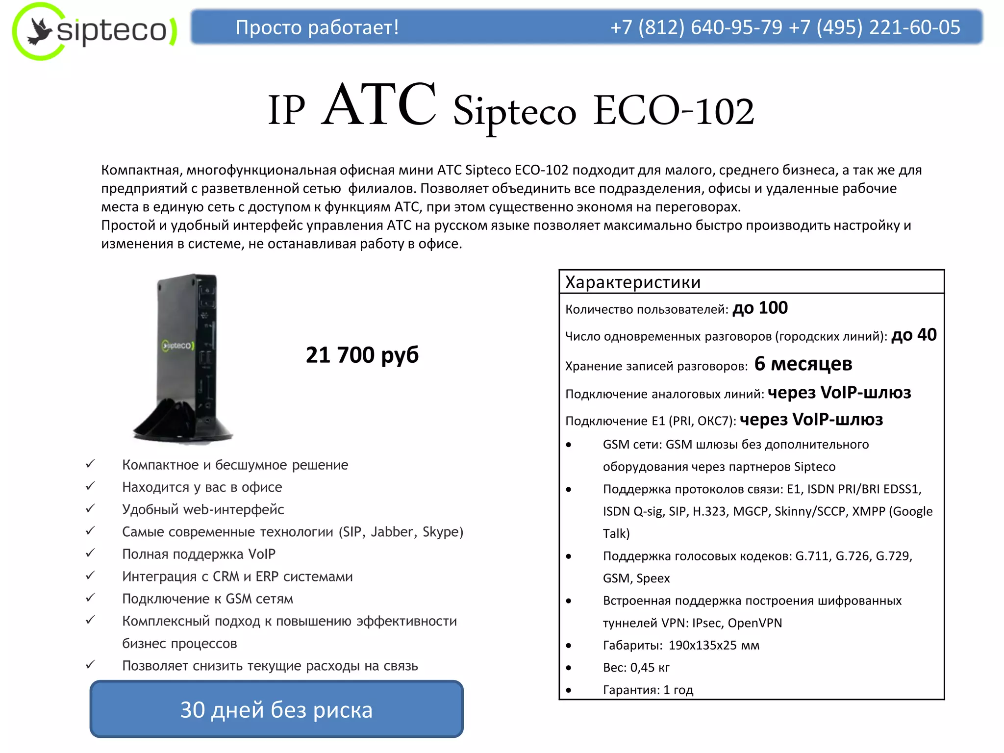 Просто работает!                                    +7 (812) 640-95-79 +7 (495) 221-60-05



                           IP АТС Sipteco ECO-102
    Компактная, многофункциональная офисная мини АТС Sipteco ECO-102 подходит для малого, среднего бизнеса, а так же для
    предприятий с разветвленной сетью филиалов. Позволяет объединить все подразделения, офисы и удаленные рабочие
    места в единую сеть с доступом к функциям АТС, при этом существенно экономя на переговорах.
    Простой и удобный интерфейс управления АТС на русском языке позволяет максимально быстро производить настройку и
    изменения в системе, не останавливая работу в офисе.

                                                                     Характеристики
                                                                     Количество пользователей: до   100
                                                                     Число одновременных разговоров (городских линий): до     40
                                 21 700 руб                          Хранение записей разговоров:   6 месяцев
                                                                     Подключение аналоговых линий: через  VoIP-шлюз
                                                                     Подключение E1 (PRI, ОКС7): через VoIP-шлюз
                                                                         GSM сети: GSM шлюзы без дополнительного
      Компактное и бесшумное решение                                     оборудования через партнеров Sipteco
      Находится у вас в офисе                                           Поддержка протоколов связи: E1, ISDN PRI/BRI EDSS1,
      Удобный web-интерфейс                                              ISDN Q-sig, SIP, H.323, MGCP, Skinny/SCCP, XMPP (Google
      Самые современные технологии (SIP, Jabber, Skype)                  Talk)
      Полная поддержка VoIP                                             Поддержка голосовых кодеков: G.711, G.726, G.729,
      Интеграция с CRM и ERP системами                                   GSM, Speex
      Подключение к GSM сетям                                           Встроенная поддержка построения шифрованных
      Комплексный подход к повышению эффективности                       туннелей VPN: IPsec, OpenVPN
       бизнес процессов                                                  Габариты: 190х135х25 мм
      Позволяет снизить текущие расходы на связь                        Вес: 0,45 кг
                                                                         Гарантия: 1 год
               30 дней без риска
 