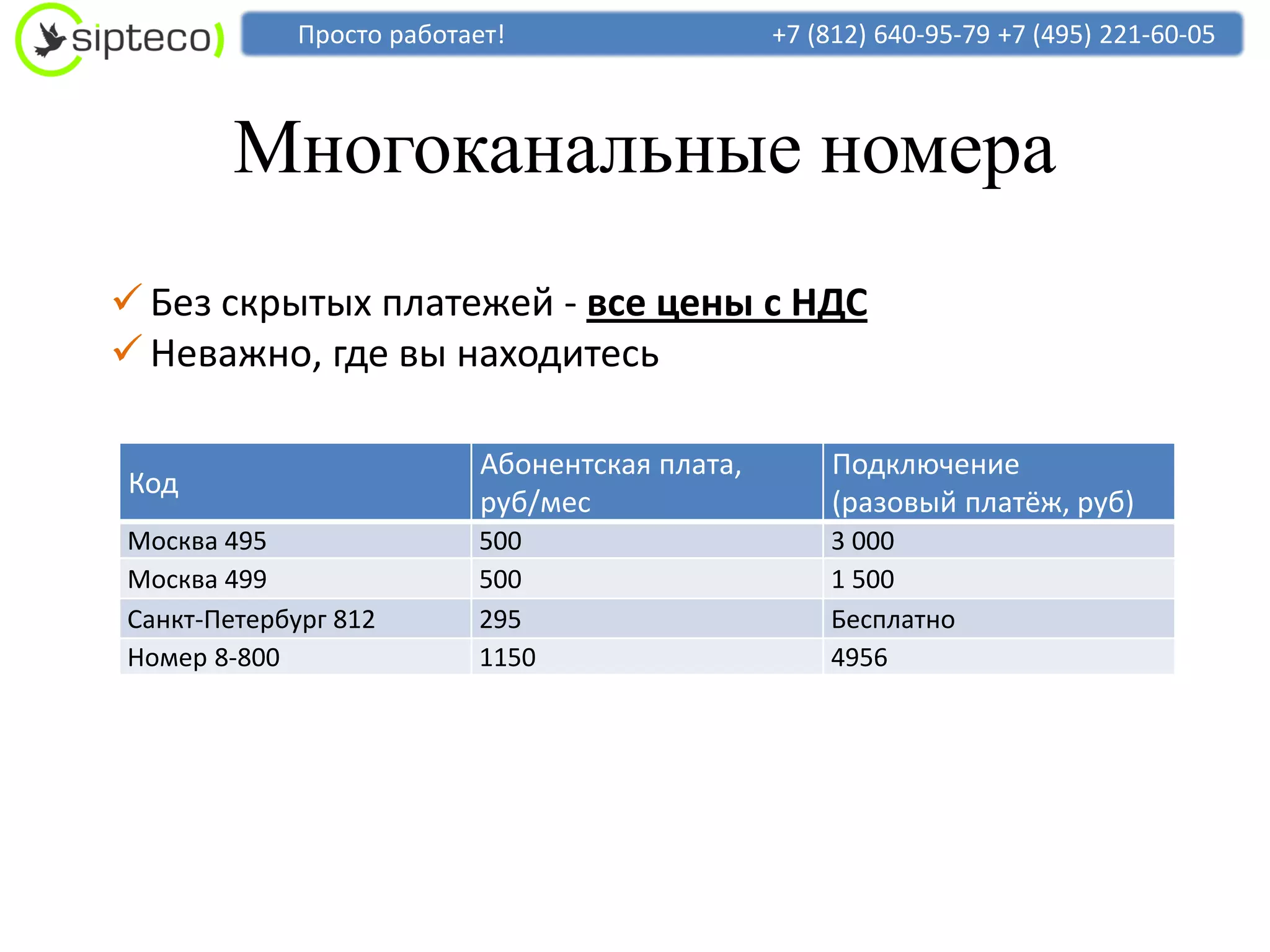 Просто работает!                   +7 (812) 640-95-79 +7 (495) 221-60-05



        Многоканальные номера
 Без скрытых платежей - все цены с НДС
 Неважно, где вы находитесь

                           Абонентская плата,       Подключение
Код
                           руб/мес                  (разовый платёж, руб)
Москва 495                500                       3 000
Москва 499                500                       1 500
Санкт-Петербург 812       295                       Бесплатно
Номер 8-800               1150                      4956
 