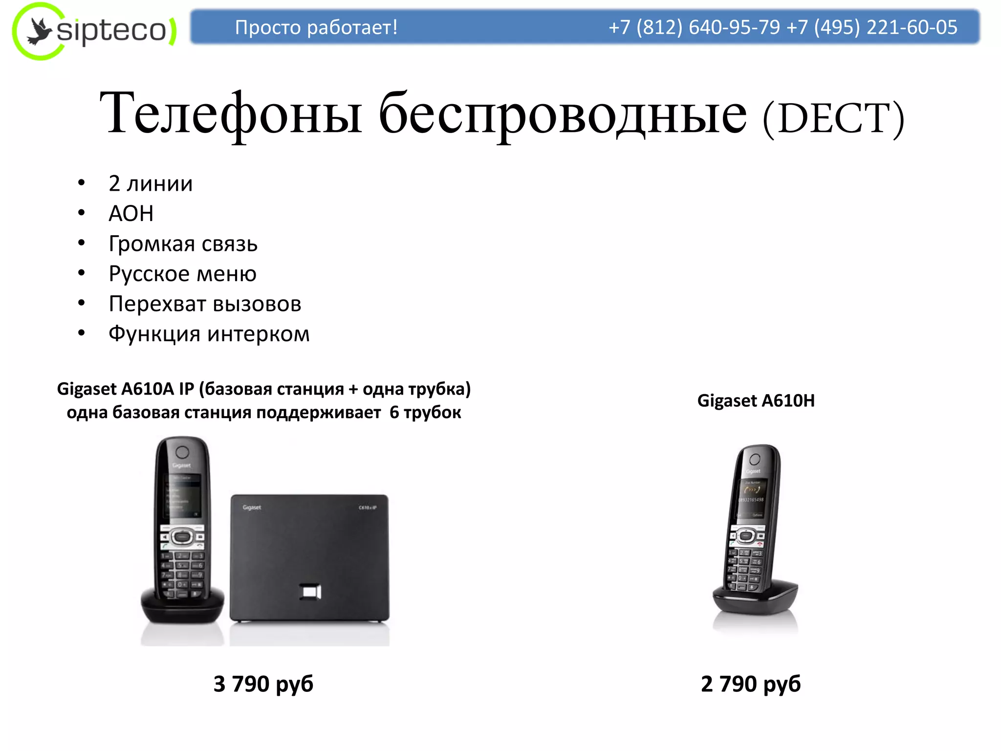 Просто работает!               +7 (812) 640-95-79 +7 (495) 221-60-05



      Телефоны беспроводные (DECT)
  •   2 линии
  •   АОН
  •   Громкая связь
  •   Русское меню
  •   Перехват вызовов
  •   Функция интерком

Gigaset A610A IP (базовая станция + одна трубка)
                                                            Gigaset A610H
 одна базовая станция поддерживает 6 трубок




                  3 790 руб                                 2 790 руб
 