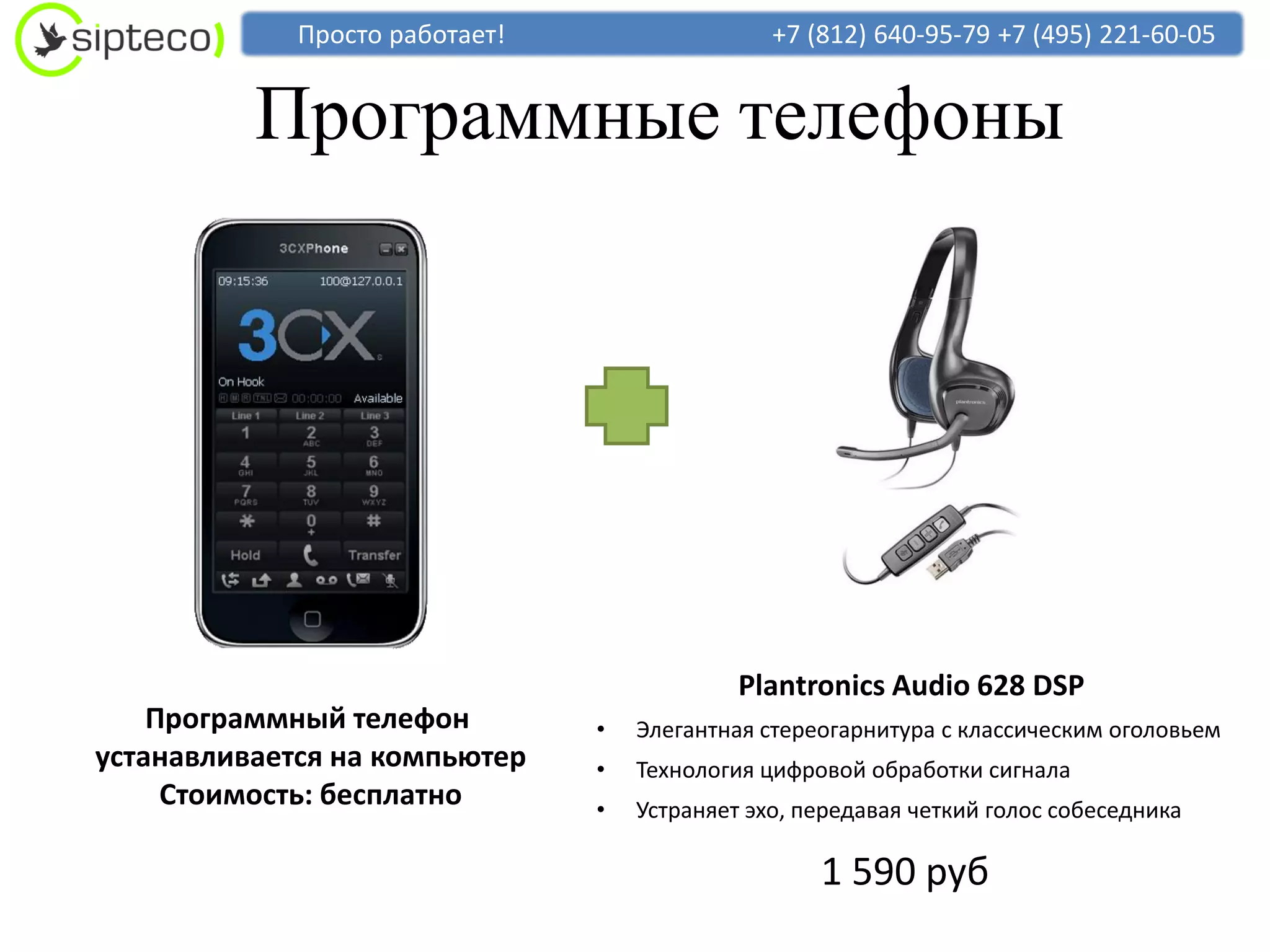 Просто работает!                   +7 (812) 640-95-79 +7 (495) 221-60-05


          Программные телефоны




                                             Plantronics Audio 628 DSP
    Программный телефон         •   Элегантная стереогарнитура с классическим оголовьем
устанавливается на компьютер    •   Технология цифровой обработки сигнала
     Стоимость: бесплатно       •   Устраняет эхо, передавая четкий голос собеседника

                                                    1 590 руб
 