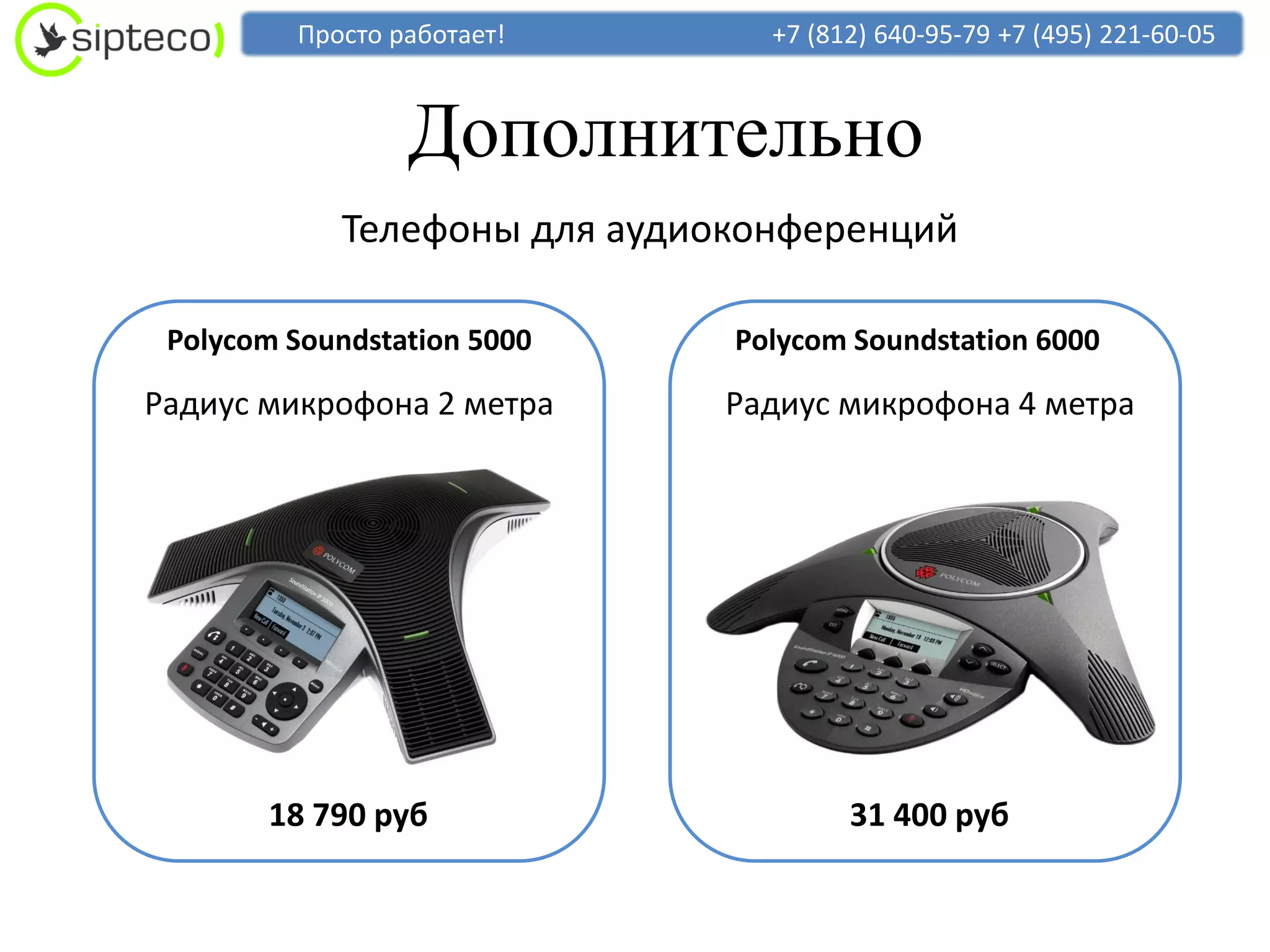 Просто работает!       +7 (812) 640-95-79 +7 (495) 221-60-05



                 Дополнительно
            Телефоны для аудиоконференций

 Polycom Soundstation 5000    Polycom Soundstation 6000

Радиус микрофона 2 метра      Радиус микрофона 4 метра




       18 790 руб                     31 400 руб
 