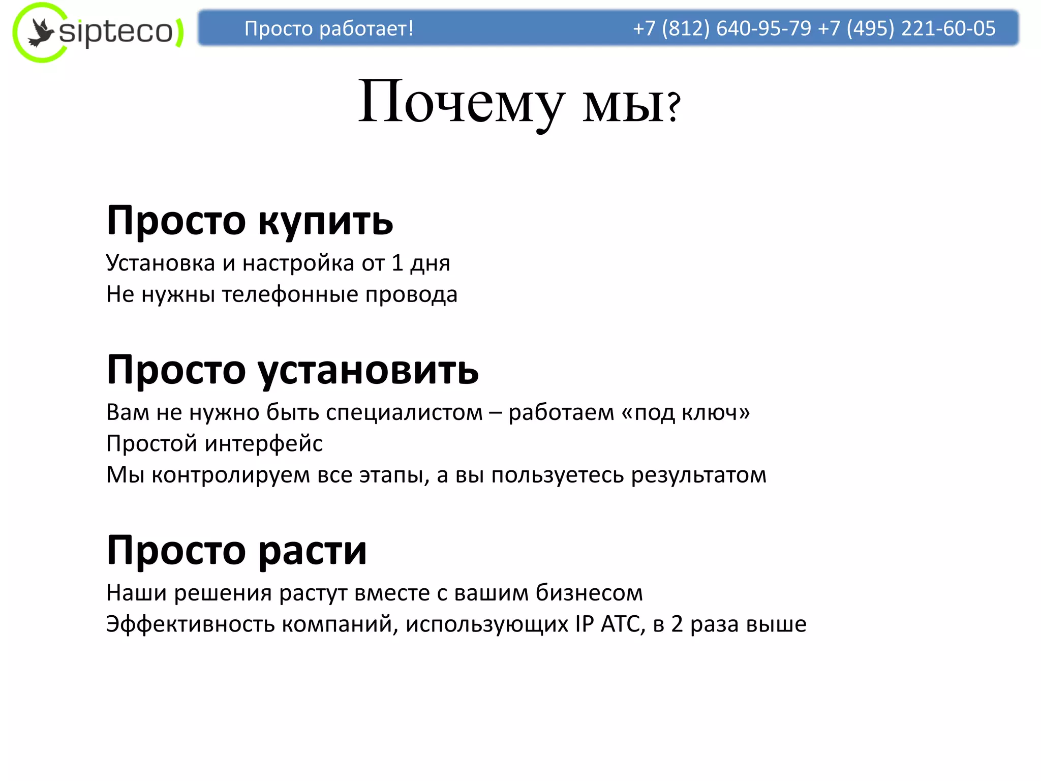 Просто работает!                +7 (812) 640-95-79 +7 (495) 221-60-05


                     Почему мы?
Просто купить
Установка и настройка от 1 дня
Не нужны телефонные провода


Просто установить
Вам не нужно быть специалистом – работаем «под ключ»
Простой интерфейс
Мы контролируем все этапы, а вы пользуетесь результатом


Просто расти
Наши решения растут вместе с вашим бизнесом
Эффективность компаний, использующих IP АТС, в 2 раза выше
 