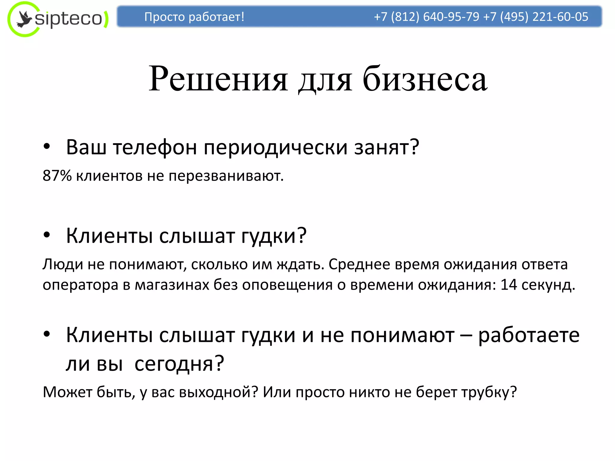 Просто работает!             +7 (812) 640-95-79 +7 (495) 221-60-05




             Решения для бизнеса
• Ваш телефон периодически занят?
87% клиентов не перезванивают.


• Клиенты слышат гудки?
Люди не понимают, сколько им ждать. Среднее время ожидания ответа
оператора в магазинах без оповещения о времени ожидания: 14 секунд.


• Клиенты слышат гудки и не понимают – работаете
  ли вы сегодня?
Может быть, у вас выходной? Или просто никто не берет трубку?
 