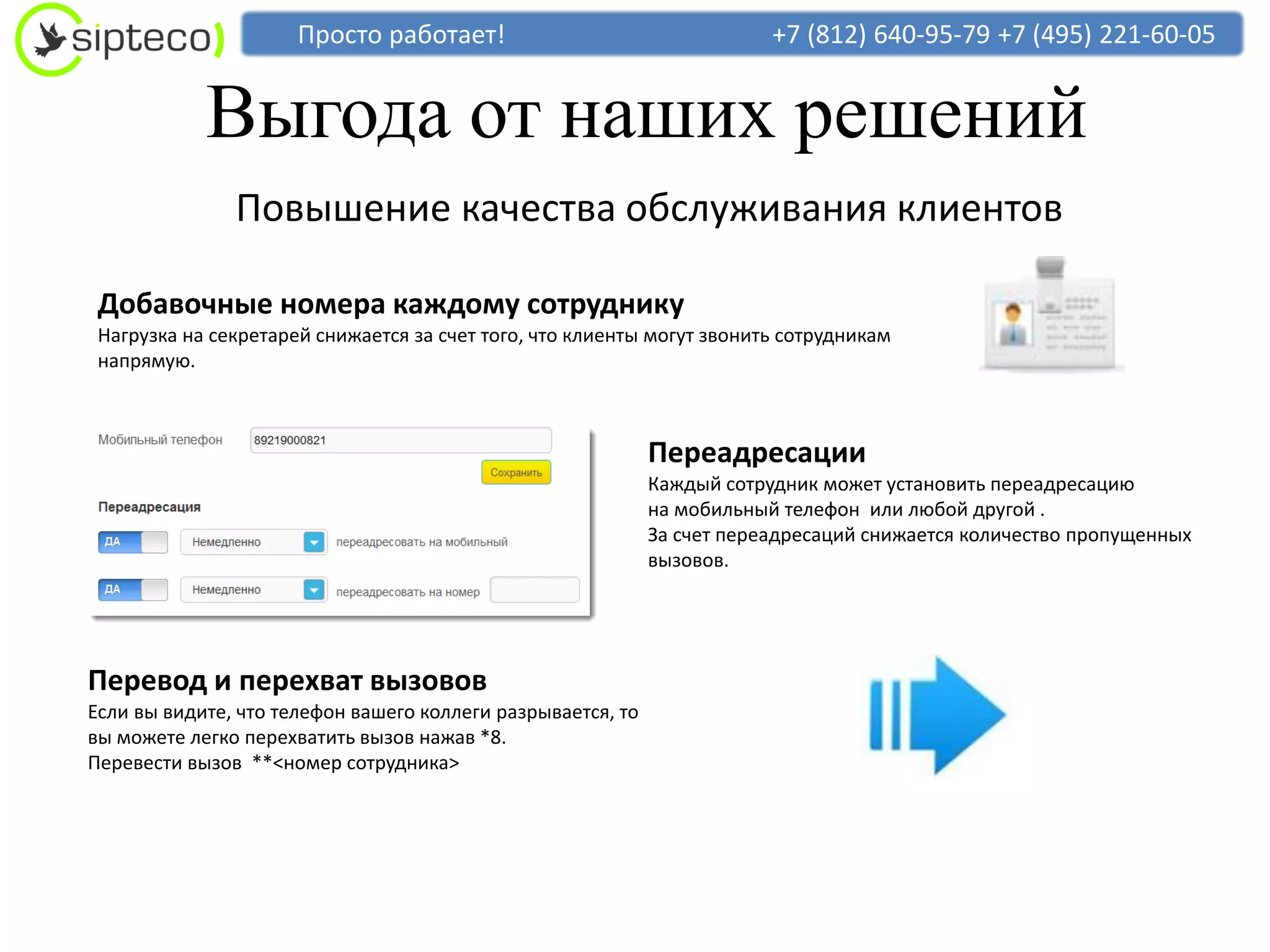 Просто работает!                                   +7 (812) 640-95-79 +7 (495) 221-60-05


            Выгода от наших решений
               Повышение качества обслуживания клиентов

 Добавочные номера каждому сотруднику
 Нагрузка на секретарей снижается за счет того, что клиенты могут звонить сотрудникам
 напрямую.



                                                             Переадресации
                                                             Каждый сотрудник может установить переадресацию
                                                             на мобильный телефон или любой другой .
                                                             За счет переадресаций снижается количество пропущенных
                                                             вызовов.




Перевод и перехват вызовов
Если вы видите, что телефон вашего коллеги разрывается, то
вы можете легко перехватить вызов нажав *8.
Перевести вызов **<номер сотрудника>
 