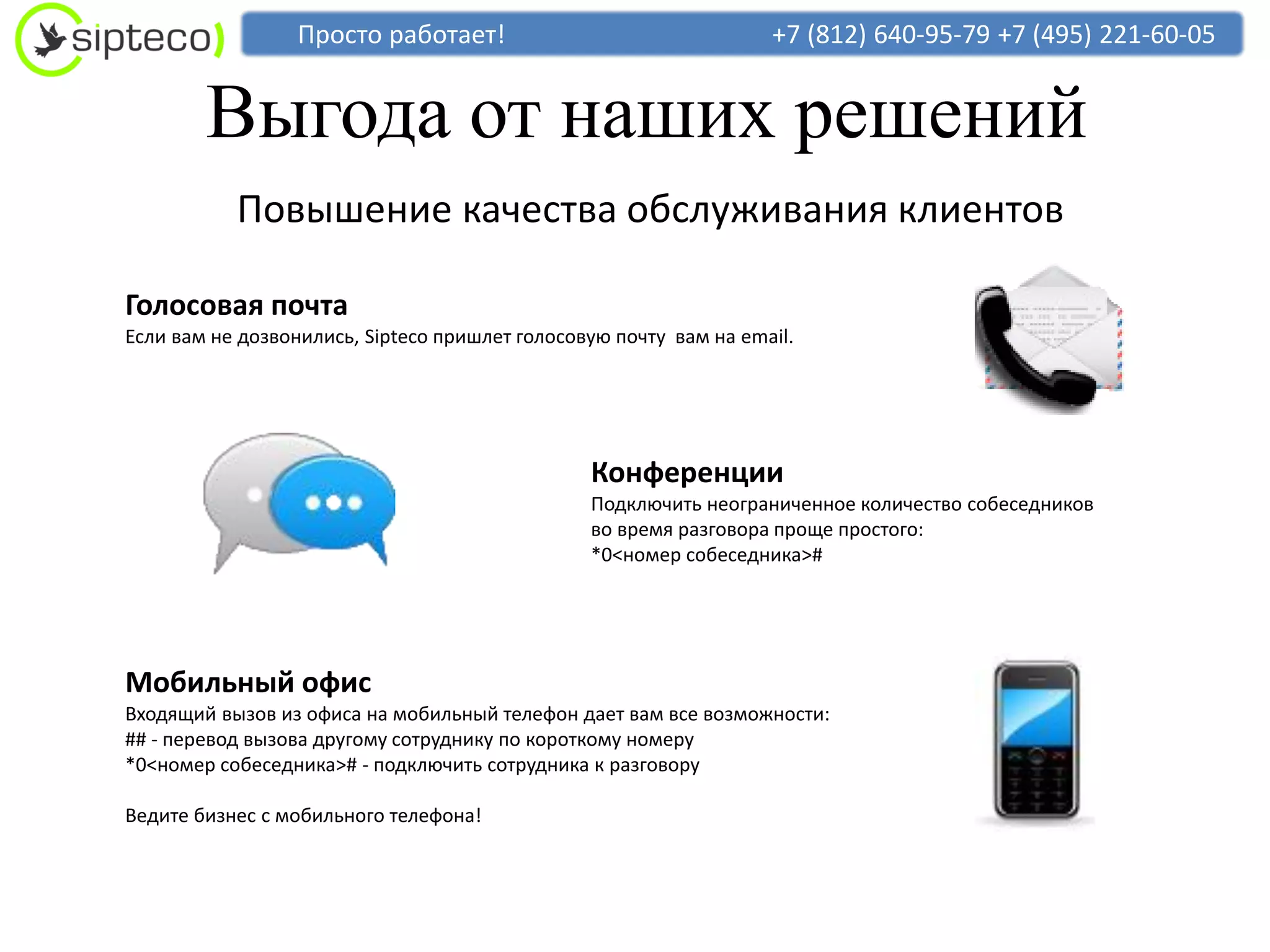 Просто работает!                                 +7 (812) 640-95-79 +7 (495) 221-60-05


        Выгода от наших решений
           Повышение качества обслуживания клиентов

Голосовая почта
Если вам не дозвонились, Sipteco пришлет голосовую почту вам на email.




                                                Конференции
                                                Подключить неограниченное количество собеседников
                                                во время разговора проще простого:
                                                *0<номер собеседника>#




Мобильный офис
Входящий вызов из офиса на мобильный телефон дает вам все возможности:
## - перевод вызова другому сотруднику по короткому номеру
*0<номер собеседника># - подключить сотрудника к разговору

Ведите бизнес с мобильного телефона!
 