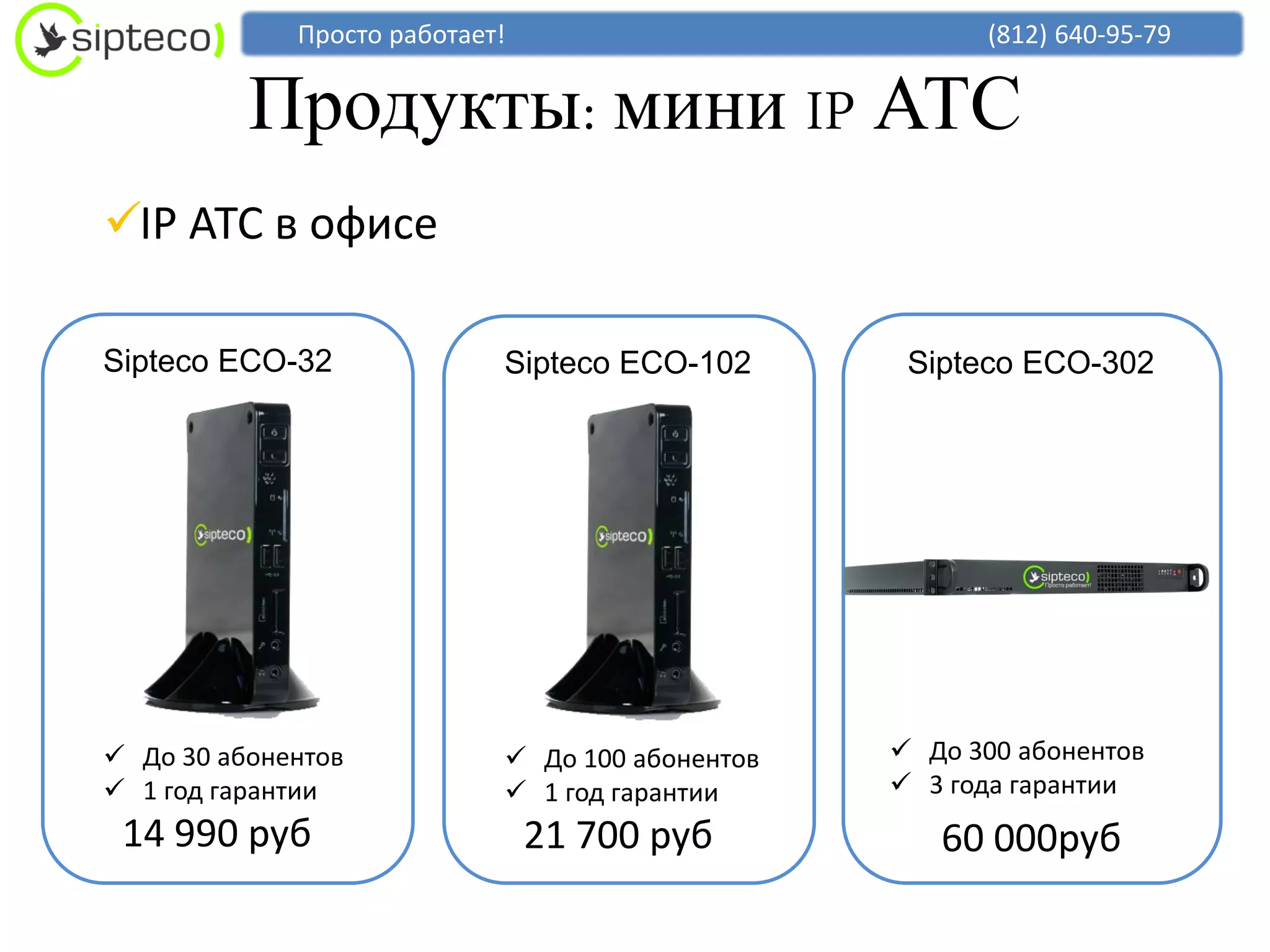 Просто работает!                          (812) 640-95-79


          Продукты: мини IP АТС
IP АТС в офисе

Sipteco ECO-32              Sipteco ECO-102       Sipteco ECO-302




 До 30 абонентов            До 100 абонентов    До 300 абонентов
 1 год гарантии             1 год гарантии      3 года гарантии
 14 990 руб                     21 700 руб          60 000руб
 