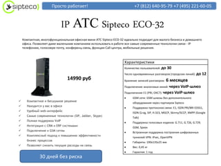 Просто работает!                                   +7 (812) 640-95-79 +7 (495) 221-60-05



                              IP АТС Sipteco ECO-32
    Компактная, многофункциональная офисная мини АТС Sipteco ECO-32 идеально подходит для малого бизнеса и домашнего
    офиса. Позволяет даже маленьким компаниям использовать в работе все самые современные технологии связи - IP
    телефонию, голосовую почту, конференц-связь, функции Call-центра, мобильные решения.



                                                                   Характеристики
                                                                   Количество пользователей: до   30
                                                                   Число одновременных разговоров (городских линий): до     12
                                14990 руб                          Хранение записей разговоров:   6 месяцев
                                                                   Подключение аналоговых линий: через  VoIP-шлюз
                                                                   Подключение E1 (PRI, ОКС7): через VoIP-шлюз
                                                                       GSM сети: GSM шлюзы без дополнительного
     Компактное и бесшумное решение
                                                                        оборудования через партнеров Sipteco
     Находится у вас в офисе
                                                                       Поддержка протоколов связи: E1, ISDN PRI/BRI EDSS1,
     Удобный web-интерфейс
                                                                        ISDN Q-sig, SIP, H.323, MGCP, Skinny/SCCP, XMPP (Google
     Самые современные технологии (SIP, Jabber, Skype)
                                                                        Talk)
     Полная поддержка VoIP
                                                                       Поддержка голосовых кодеков: G.711, G.726, G.729,
     Интеграция с CRM и ERP системами
                                                                        GSM, Speex
     Подключение к GSM сетям
                                                                       Встроенная поддержка построения шифрованных
     Комплексный подход к повышению эффективности
                                                                        туннелей VPN: IPsec, OpenVPN
      бизнес процессов
                                                                       Габариты: 190х135х25 мм
     Позволяет снизить текущие расходы на связь
                                                                       Вес: 0,45 кг
                                                                       Гарантия: 1 год
              30 дней без риска
 