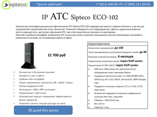 Просто работает!                                    +7 (812) 640-95-79 +7 (495) 221-60-05



                           IP АТС Sipteco ECO-102
    Компактная, многофункциональная офисная мини АТС Sipteco ECO-102 подходит для малого, среднего бизнеса, а так же для
    предприятий с разветвленной сетью филиалов. Позволяет объединить все подразделения, офисы и удаленные рабочие
    места в единую сеть с доступом к функциям АТС, при этом существенно экономя на переговорах.
    Простой и удобный интерфейс управления АТС на русском языке позволяет максимально быстро производить настройку и
    изменения в системе, не останавливая работу в офисе.

                                                                     Характеристики
                                                                     Количество пользователей: до   100
                                                                     Число одновременных разговоров (городских линий): до     40
                                 21 700 руб                          Хранение записей разговоров:   6 месяцев
                                                                     Подключение аналоговых линий: через  VoIP-шлюз
                                                                     Подключение E1 (PRI, ОКС7): через VoIP-шлюз
                                                                         GSM сети: GSM шлюзы без дополнительного
      Компактное и бесшумное решение                                     оборудования через партнеров Sipteco
      Находится у вас в офисе                                           Поддержка протоколов связи: E1, ISDN PRI/BRI EDSS1,
      Удобный web-интерфейс                                              ISDN Q-sig, SIP, H.323, MGCP, Skinny/SCCP, XMPP (Google
      Самые современные технологии (SIP, Jabber, Skype)                  Talk)
      Полная поддержка VoIP                                             Поддержка голосовых кодеков: G.711, G.726, G.729,
      Интеграция с CRM и ERP системами                                   GSM, Speex
      Подключение к GSM сетям                                           Встроенная поддержка построения шифрованных
      Комплексный подход к повышению эффективности                       туннелей VPN: IPsec, OpenVPN
       бизнес процессов                                                  Габариты: 190х135х25 мм
      Позволяет снизить текущие расходы на связь                        Вес: 0,45 кг
                                                                         Гарантия: 1 год
               30 дней без риска
 