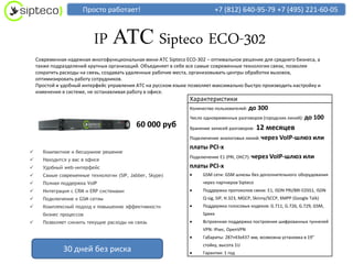 Просто работает!                                    +7 (812) 640-95-79 +7 (495) 221-60-05



                          IP АТС Sipteco ECO-302
    Современная надежная многофункциональная мини АТС Sipteco ECO-302 – оптимальное решение для среднего бизнеса, а
    также подразделений крупных организаций. Объединяет в себе все самые современные технологии связи, позволяя
    сократить расходы на связь, создавать удаленные рабочие места, организовывать центры обработки вызовов,
    оптимизировать работу сотрудников.
    Простой и удобный интерфейс управления АТС на русском языке позволяет максимально быстро производить настройку и
    изменения в системе, не останавливая работу в офисе.
                                                                Характеристики
                                                                Количество пользователей: до   300
                                                                Число одновременных разговоров (городских линий): до      100
                                            60 000 руб          Хранение записей разговоров:   12 месяцев
                                                                Подключение аналоговых линий: через      VoIP-шлюз или
                                                                платы PCI-x
     Компактное и бесшумное решение
                                                                Подключение E1 (PRI, ОКС7): через VoIP-шлюз или
     Находится у вас в офисе
     Удобный web-интерфейс                                     платы PCI-x
     Самые современные технологии (SIP, Jabber, Skype)             GSM сети: GSM шлюзы без дополнительного оборудования
     Полная поддержка VoIP                                          через партнеров Sipteco
     Интеграция с CRM и ERP системами                              Поддержка протоколов связи: E1, ISDN PRI/BRI EDSS1, ISDN
     Подключение к GSM сетям                                        Q-sig, SIP, H.323, MGCP, Skinny/SCCP, XMPP (Google Talk)
     Комплексный подход к повышению эффективности                  Поддержка голосовых кодеков: G.711, G.726, G.729, GSM,
      бизнес процессов                                               Speex
     Позволяет снизить текущие расходы на связь                    Встроенная поддержка построения шифрованных туннелей
                                                                     VPN: IPsec, OpenVPN
                                                                    Габариты: 287×43х437 мм, возможна установка в 19″
                                                                     стойку, высота 1U
              30 дней без риска                                     Гарантия: 1 год
 