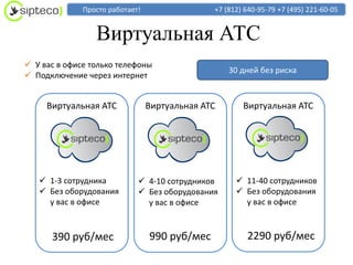 Просто работает!                 +7 (812) 640-95-79 +7 (495) 221-60-05


                 Виртуальная АТС
 У вас в офисе только телефоны
                                                   30 дней без риска
 Подключение через интернет


     Виртуальная АТС             Виртуальная АТС       Виртуальная АТС




    1-3 сотрудника           4-10 сотрудников       11-40 сотрудников
    Без оборудования         Без оборудования       Без оборудования
     у вас в офисе             у вас в офисе           у вас в офисе



      390 руб/мес                990 руб/мес            2290 руб/мес
 