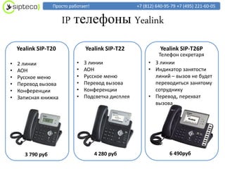 Просто работает!                  +7 (812) 640-95-79 +7 (495) 221-60-05


                      IP телефоны Yealink
    Yealink SIP-T20              Yealink SIP-T22                Yealink SIP-T26P
                                                             Телефон секретаря
•   2 линии                  •   3 линии                  • 3 линии
•   АОН                      •   АОН                      • Индикатор занятости
•   Русское меню             •   Русское меню               линий – вызов не будет
•   Перевод вызова           •   Перевод вызова             переводиться занятому
•   Конференции              •   Конференции                сотруднику
•   Записная книжка          •   Подсветка дисплея        • Перевод, перехват
                                                            вызова




       3 790 руб                      4 280 руб                     6 490руб
 