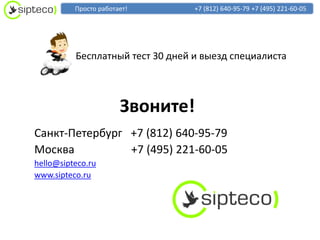 Просто работает!        +7 (812) 640-95-79 +7 (495) 221-60-05




          Бесплатный тест 30 дней и выезд специалиста



                       Звоните!
Cанкт-Петербург +7 (812) 640-95-79
Москва          +7 (495) 221-60-05
hello@sipteco.ru
www.sipteco.ru
 