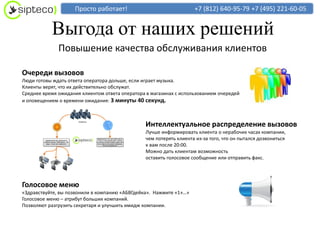 Просто работает!                                +7 (812) 640-95-79 +7 (495) 221-60-05


           Выгода от наших решений
              Повышение качества обслуживания клиентов

Очереди вызовов
Люди готовы ждать ответа оператора дольше, если играет музыка.
Клиенты верят, что их действительно обслужат.
Среднее время ожидания клиентом ответа оператора в магазинах с использованием очередей
и оповещением о времени ожидания: 3 минуты 40 секунд.



                                                Интеллектуальное распределение вызовов
                                                Лучше информировать клиента о нерабочих часах компании,
                                                чем потерять клиента из-за того, что он пытался дозвониться
                                                к вам после 20:00.
                                                Можно дать клиентам возможность
                                                оставить голосовое сообщение или отправить факс.




Голосовое меню
«Здравствуйте, вы позвонили в компанию «АБВГдейка». Нажмите «1»…»
Голосовое меню – атрибут больших компаний.
Позволяют разгрузить секретаря и улучшить имидж компании.
 