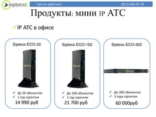 Просто работает!                          (812) 640-95-79


          Продукты: мини IP АТС
IP АТС в офисе

Sipteco ECO-32              Sipteco ECO-102       Sipteco ECO-302




 До 30 абонентов            До 100 абонентов    До 300 абонентов
 1 год гарантии             1 год гарантии      3 года гарантии
 14 990 руб                     21 700 руб          60 000руб
 