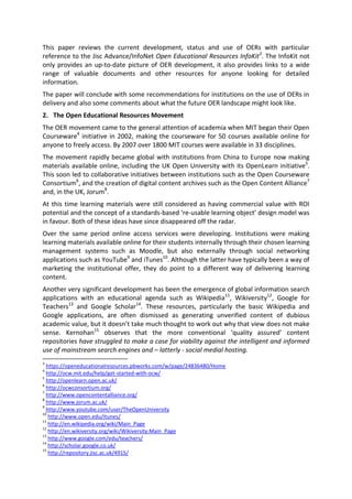 This paper reviews the current development, status and use of OERs with particular
reference to the Jisc Advance/InfoNet Open Educational Resources InfoKit3
. The InfoKit not
only provides an up-to-date picture of OER development, it also provides links to a wide
range of valuable documents and other resources for anyone looking for detailed
information.
The paper will conclude with some recommendations for institutions on the use of OERs in
delivery and also some comments about what the future OER landscape might look like.
2. The Open Educational Resources Movement
The OER movement came to the general attention of academia when MIT began their Open
Courseware4
initiative in 2002, making the courseware for 50 courses available online for
anyone to freely access. By 2007 over 1800 MIT courses were available in 33 disciplines.
The movement rapidly became global with institutions from China to Europe now making
materials available online, including the UK Open University with its OpenLearn initiative5
.
This soon led to collaborative initiatives between institutions such as the Open Courseware
Consortium6
, and the creation of digital content archives such as the Open Content Alliance7
and, in the UK, Jorum8
.
At this time learning materials were still considered as having commercial value with ROI
potential and the concept of a standards-based ‘re-usable learning object’ design model was
in favour. Both of these ideas have since disappeared off the radar.
Over the same period online access services were developing. Institutions were making
learning materials available online for their students internally through their chosen learning
management systems such as Moodle, but also externally through social networking
applications such as YouTube9
and iTunes10
. Although the latter have typically been a way of
marketing the institutional offer, they do point to a different way of delivering learning
content.
Another very significant development has been the emergence of global information search
applications with an educational agenda such as Wikipedia11
, Wikiversity12
, Google for
Teachers13
and Google Scholar14
. These resources, particularly the basic Wikipedia and
Google applications, are often dismissed as generating unverified content of dubious
academic value, but it doesn’t take much thought to work out why that view does not make
sense. Kernohan15
observes that the more conventional ‘quality assured’ content
repositories have struggled to make a case for viability against the intelligent and informed
use of mainstream search engines and – latterly - social medial hosting.
3
https://openeducationalresources.pbworks.com/w/page/24836480/Home
4
http://ocw.mit.edu/help/get-started-with-ocw/
5
http://openlearn.open.ac.uk/
6
http://ocwconsortium.org/
7
http://www.opencontentalliance.org/
8
http://www.jorum.ac.uk/
9
http://www.youtube.com/user/TheOpenUniversity
10
http://www.open.edu/itunes/
11
http://en.wikipedia.org/wiki/Main_Page
12
http://en.wikiversity.org/wiki/Wikiversity:Main_Page
13
http://www.google.com/edu/teachers/
14
http://scholar.google.co.uk/
15
http://repository.jisc.ac.uk/4915/
 
