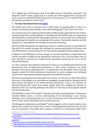 For a slightly more off-the-planet view of the digital future of education, Kamenetz’s The
Edupunk’s Guide16
makes a good read. In a similar vein, Thiel suggests that to question (the
values, constructs, traditional methods of) education is really dangerous. It is the absolute taboo. It’s
like telling the world there’s no Santa Claus17
.
3. The Open Educational Resources InfoKit
The InfoKit starts with an overview section which begins by defining OERs. It refers to a
number of resources which includes a very useful briefing paper18
by Li Yuan of Jisc-Cetis.
The overview examines evidence of the benefits of OERs to date, given the fact that millions
of pounds have been invested globally. It concludes that the benefits have not always been
well articulated or evidenced and I would agree with that. To some extent this is reflected in
the limited way the benefits are summarised in this section. The benefits listed for the OER
originator (i.e. the academic), for example, are less than convincing.
Barriers to OER development and uptake are covered in a different section of the InfoKit but
they add to the overall message that, although the overarching benefits of efficiency and
cost effectiveness in sharing resources are clear, barriers relating to culture change remain.
In addition to the difficulties of culture change, it is my view that there is a major flaw in the
overall conception of OERs by the educational community. This is the perception that all
open educational resources are created by the educational community for use in formal
educational delivery.
It is clear, however, that significant educational resources are available externally from the
documented work of experienced practitioners in their chosen professions for which
education had a part in preparing them. It is equally clear that the greater part of learning
happens outside the formal educational environment as careers progress and individuals
become more experienced and expert long after they have left university.
This view re-contextualises our ideas about the creation, use and value of Open Educational
Resources. It also obliges us to reconsider our pedagogic concepts and the changing roles of
both teacher and learner in the online learning environment. A focus, for example, on
teaching learning skills rather than subject specific skills, thus enabling the learners to
determine their own learning pathways and choice of resources as they progress beyond
their formal education.
The OER Myths section of the InfoKit19
expands on the ideas expressed above. It attempts to
stimulate debate about a common understanding of the terminology in use: sharing,
exchange, reuse, repurposing, open, etc. It is also characteristic of the rest of the toolkit, in
that it is short, pithy and provides links to related resources.
The Management Approaches and Models20
section suggests, with no small conviction, that
OER business models are in their infancy. There is little disagreement with this view, but the
way it is expressed in the toolkit does, however, reinforce the conventional model which
16
http://www.smashwords.com/books/download/77938/1/latest/0/0/the-edupunks-guide-to-a-diy-
credential.pdf
17
http://techcrunch.com/2011/04/10/peter-thiel-were-in-a-bubble-and-its-not-the-internet-its-higher-
education/
18
http://wiki.cetis.ac.uk/images/0/0b/OER_Briefing_Paper.pdf
19
https://openeducationalresources.pbworks.com/w/page/25228307/OER%20Myths
20
https://openeducationalresources.pbworks.com/w/page/24838043/Approaches%20and%20models
 