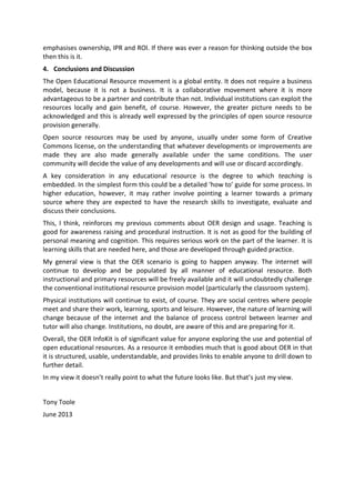 emphasises ownership, IPR and ROI. If there was ever a reason for thinking outside the box
then this is it.
4. Conclusions and Discussion
The Open Educational Resource movement is a global entity. It does not require a business
model, because it is not a business. It is a collaborative movement where it is more
advantageous to be a partner and contribute than not. Individual institutions can exploit the
resources locally and gain benefit, of course. However, the greater picture needs to be
acknowledged and this is already well expressed by the principles of open source resource
provision generally.
Open source resources may be used by anyone, usually under some form of Creative
Commons license, on the understanding that whatever developments or improvements are
made they are also made generally available under the same conditions. The user
community will decide the value of any developments and will use or discard accordingly.
A key consideration in any educational resource is the degree to which teaching is
embedded. In the simplest form this could be a detailed ‘how to’ guide for some process. In
higher education, however, it may rather involve pointing a learner towards a primary
source where they are expected to have the research skills to investigate, evaluate and
discuss their conclusions.
This, I think, reinforces my previous comments about OER design and usage. Teaching is
good for awareness raising and procedural instruction. It is not as good for the building of
personal meaning and cognition. This requires serious work on the part of the learner. It is
learning skills that are needed here, and those are developed through guided practice.
My general view is that the OER scenario is going to happen anyway. The internet will
continue to develop and be populated by all manner of educational resource. Both
instructional and primary resources will be freely available and it will undoubtedly challenge
the conventional institutional resource provision model (particularly the classroom system).
Physical institutions will continue to exist, of course. They are social centres where people
meet and share their work, learning, sports and leisure. However, the nature of learning will
change because of the internet and the balance of process control between learner and
tutor will also change. Institutions, no doubt, are aware of this and are preparing for it.
Overall, the OER InfoKit is of significant value for anyone exploring the use and potential of
open educational resources. As a resource it embodies much that is good about OER in that
it is structured, usable, understandable, and provides links to enable anyone to drill down to
further detail.
In my view it doesn’t really point to what the future looks like. But that’s just my view.
Tony Toole
June 2013
 