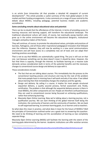 is an article from Universities UK that provides a detailed HE viewpoint of current
developments21
. This article provides a useful summary of the main global players in the
market and their funding arrangements. It also comments on a range of issues central to the
debate about MOOCs, including pedagogy, potential business models and academic
accreditation.
Some concluding remarks about educational value and potential:
There can be no doubt that the affordances of the Internet, in terms of providing access to
learning resources and learning support, will transform the educational landscape. The
traditional educational culture will resist, of course, but eventually young teachers who
grew up in the online environment will become the educational designers, institutional
managers and policy makers of the future.
They will continue, of course, to promote the educational values, principles and practices of
Socrates, Pythagoras, and all those other inspirational pedagogical innovators that followed
over the millennia. However, they will now be working in a new social communications
environment and will have access to a completely new set of tools and can adapt their
teaching practices accordingly.
That is not to say that MOOCs are automatically a good thing. The jury is still out on that
one. Just because something can be done doesn’t mean it should be done. However, the
fact that there is capacity, through the Internet, to facilitate learning on a massive scale
demands serious consideration both in terms of the potential benefits and the necessary
changes to conventional course design and delivery to cope with it.
These considerations include:
The fact that we are talking about courses. This immediately ties the process to the
conventional teaching process and structure and may be the root of the problem
that many people have in visioning how it will work and why it has value. If we talked
about learning then that immediately changes the emphasis and the agenda;
Design and delivery. By calling it a course, it implies for most people structured
sequential delivery, a quality assured process, formal assessment and, finally,
certification. The problem is that although the sequential delivery process is there in
most MOOCs, the other components are not. People are therefore confused because
they are used to conventional courses being focussed on achieving qualifications,
rather than enhancing learning;
Massively Open Online Learning. Now we’re talking about a learning journey, not a
qualification journey. We can start thinking of the global Internet itself being the
institution, the community of learners and the community of teachers. We are back
to self-organised learning, to common learning goals, to co-learners and co-teachers.
So what does this mean in practice, and what does it mean for the future of MOOCs? Well
the principles of Connectivism outlined earlier are a good start to answering this question.
We need to be thinking of learning and the accreditation of learning as two completely
separate things.
Massively Open Online Learning (MOOL) will facilitate the learning with the extent of the
learning goals determined by the learner. Academic institutions can offer assistive services
21
http://www.universitiesuk.ac.uk/highereducation/Documents/2013/MassiveOpenOnlineCourses.pdf
 